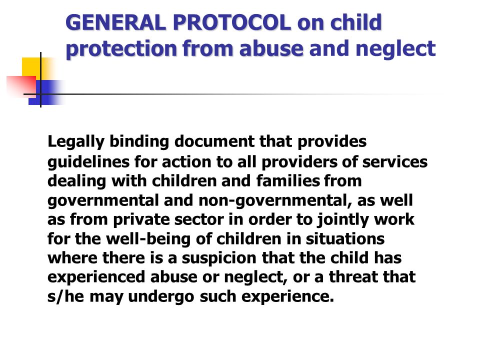 GENERAL PROTOCOL on child protection from abuse GENERAL PROTOCOL on child protection from abuse and neglect Legally binding document that provides guidelines for action to all providers of services dealing with children and families from governmental and non-governmental, as well as from private sector in order to jointly work for the well-being of children in situations where there is a suspicion that the child has experienced abuse or neglect, or a threat that s/he may undergo such experience.