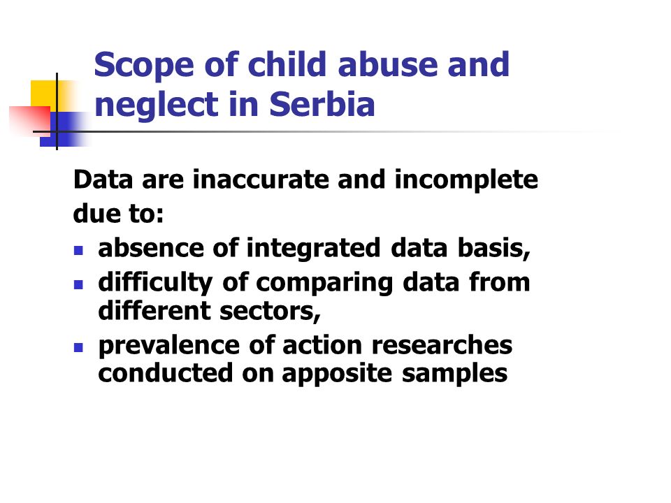 Scope of child abuse and neglect in Serbia Data are inaccurate and incomplete due to: absence of integrated data basis, difficulty of comparing data from different sectors, prevalence of action researches conducted on apposite samples