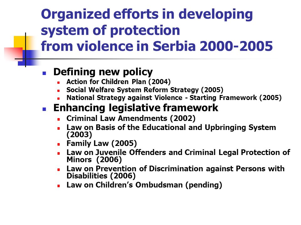 Organized efforts in developing system of protection from violence in Serbia Defining new policy Action for Children Plan (2004) Social Welfare System Reform Strategy (2005) National Strategy against Violence - Starting Framework (2005) Enhancing legislative framework Criminal Law Amendments (2002) Law on Basis of the Educational and Upbringing System (2003) Family Law (2005) Law on Juvenile Offenders and Criminal Legal Protection of Minors (2006) Law on Prevention of Discrimination against Persons with Disabilities (2006) Law on Childrens Ombudsman (pending)