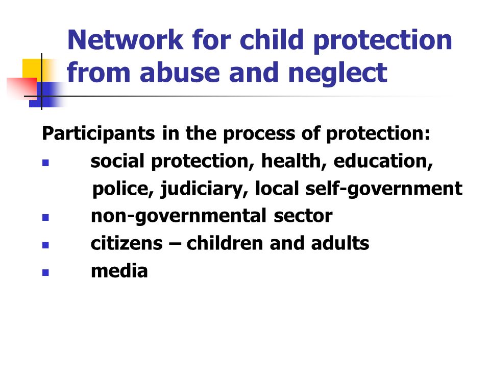 Network for child protection from abuse and neglect Participants in the process of protection: social protection, health, education, police, judiciary, local self-government non-governmental sector citizens – children and adults media