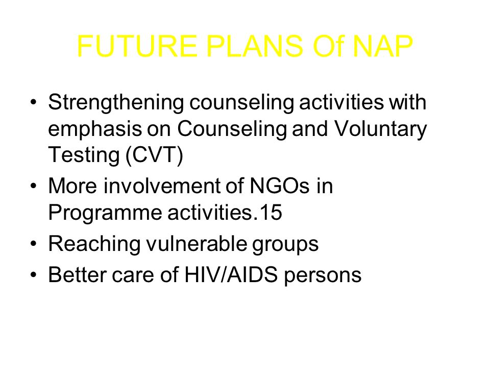 FUTURE PLANS Of NAP Strengthening counseling activities with emphasis on Counseling and Voluntary Testing (CVT) More involvement of NGOs in Programme activities.15 Reaching vulnerable groups Better care of HIV/AIDS persons
