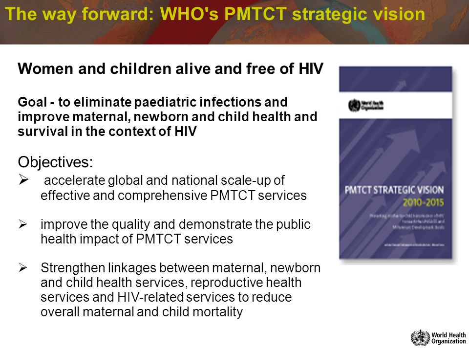 The way forward: WHO s PMTCT strategic vision Women and children alive and free of HIV Goal - to eliminate paediatric infections and improve maternal, newborn and child health and survival in the context of HIV Objectives: accelerate global and national scale-up of effective and comprehensive PMTCT services improve the quality and demonstrate the public health impact of PMTCT services Strengthen linkages between maternal, newborn and child health services, reproductive health services and HIV-related services to reduce overall maternal and child mortality