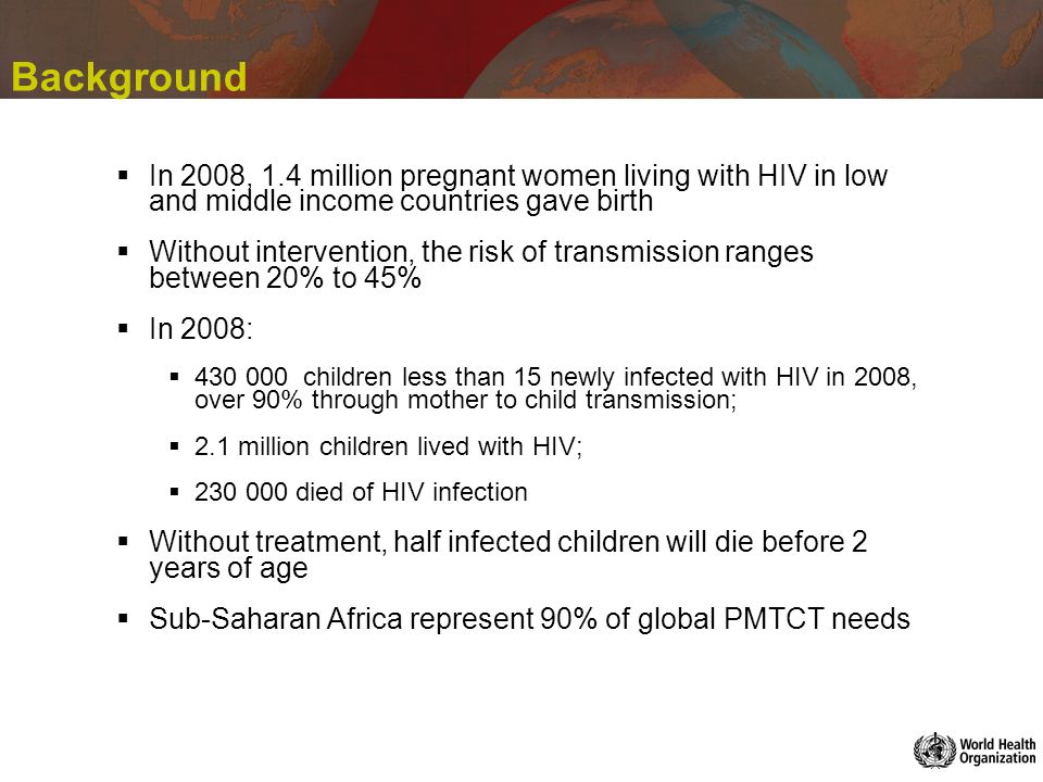 Background In 2008, 1.4 million pregnant women living with HIV in low and middle income countries gave birth Without intervention, the risk of transmission ranges between 20% to 45% In 2008: children less than 15 newly infected with HIV in 2008, over 90% through mother to child transmission; 2.1 million children lived with HIV; died of HIV infection Without treatment, half infected children will die before 2 years of age Sub-Saharan Africa represent 90% of global PMTCT needs