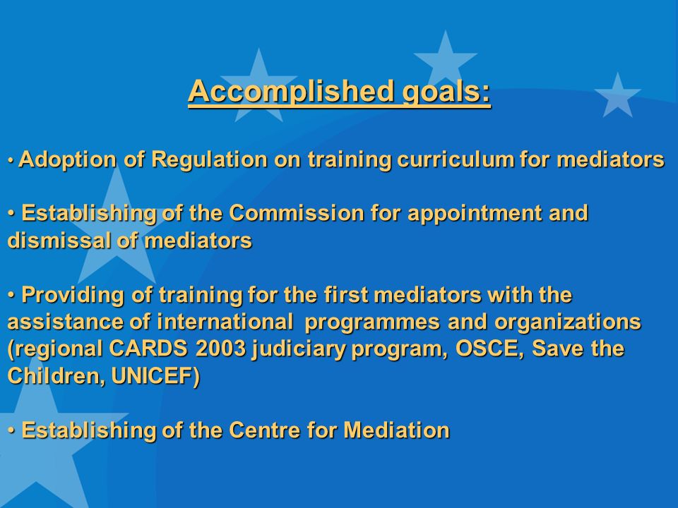 Accomplished goals: Adoption of Regulation on training curriculum for mediators Adoption of Regulation on training curriculum for mediators Establishing of the Commission for appointment and dismissal of mediators Establishing of the Commission for appointment and dismissal of mediators Providing of training for the first mediators with the assistance of international programmes and organizations (regional CARDS 2003 judiciary program, OSCE, Save the Children, UNICEF) Providing of training for the first mediators with the assistance of international programmes and organizations (regional CARDS 2003 judiciary program, OSCE, Save the Children, UNICEF) Establishing of the Centre for Mediation Establishing of the Centre for Mediation