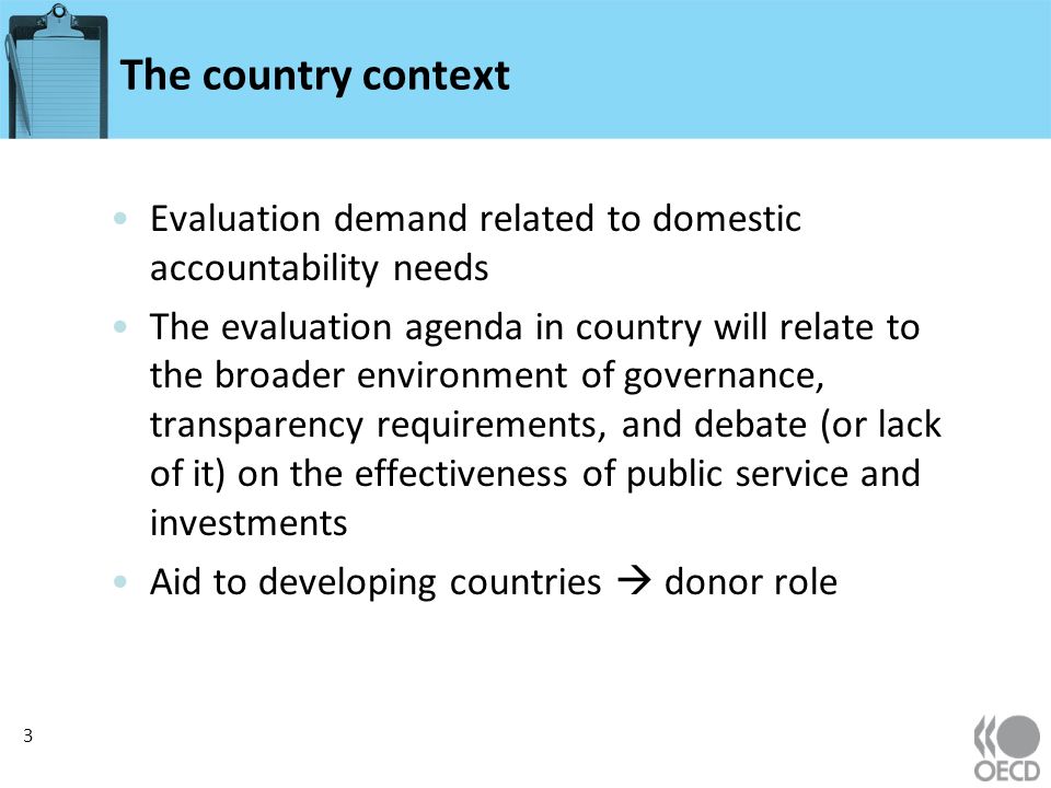 The country context Evaluation demand related to domestic accountability needs The evaluation agenda in country will relate to the broader environment of governance, transparency requirements, and debate (or lack of it) on the effectiveness of public service and investments Aid to developing countries donor role 3