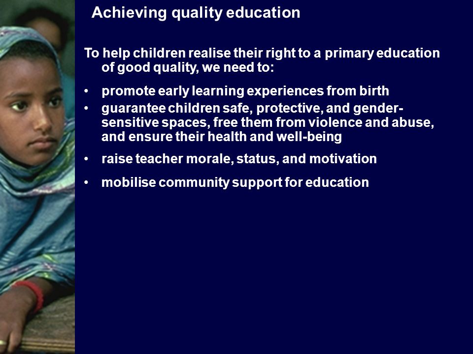 To help children realise their right to a primary education of good quality, we need to: promote early learning experiences from birth guarantee children safe, protective, and gender- sensitive spaces, free them from violence and abuse, and ensure their health and well-being raise teacher morale, status, and motivation mobilise community support for education Achieving quality education