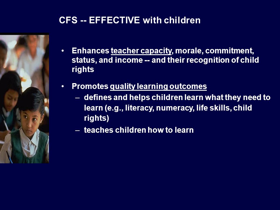 CFS -- EFFECTIVE with children Enhances teacher capacity, morale, commitment, status, and income -- and their recognition of child rights Promotes quality learning outcomes –defines and helps children learn what they need to learn (e.g., literacy, numeracy, life skills, child rights) –teaches children how to learn