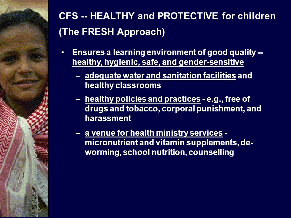 CFS -- HEALTHY and PROTECTIVE for children (The FRESH Approach) Ensures a learning environment of good quality -- healthy, hygienic, safe, and gender-sensitive –adequate water and sanitation facilities and healthy classrooms –healthy policies and practices - e.g., free of drugs and tobacco, corporal punishment, and harassment –a venue for health ministry services - micronutrient and vitamin supplements, de- worming, school nutrition, counselling