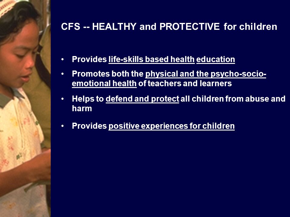 CFS -- HEALTHY and PROTECTIVE for children Provides life-skills based health education Promotes both the physical and the psycho-socio- emotional health of teachers and learners Helps to defend and protect all children from abuse and harm Provides positive experiences for children