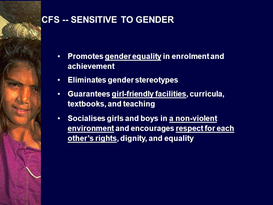 CFS -- SENSITIVE TO GENDER Promotes gender equality in enrolment and achievement Eliminates gender stereotypes Guarantees girl-friendly facilities, curricula, textbooks, and teaching Socialises girls and boys in a non-violent environment and encourages respect for each others rights, dignity, and equality
