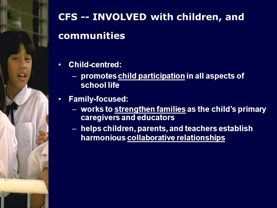 CFS -- INVOLVED with children, and communities Child-centred: –promotes child participation in all aspects of school life Family-focused: –works to strengthen families as the childs primary caregivers and educators –helps children, parents, and teachers establish harmonious collaborative relationships