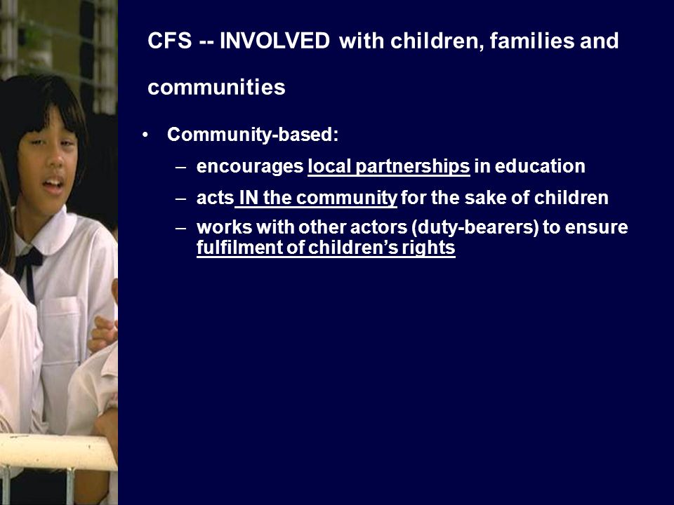 CFS -- INVOLVED with children, families and communities Community-based: –encourages local partnerships in education –acts IN the community for the sake of children –works with other actors (duty-bearers) to ensure fulfilment of childrens rights
