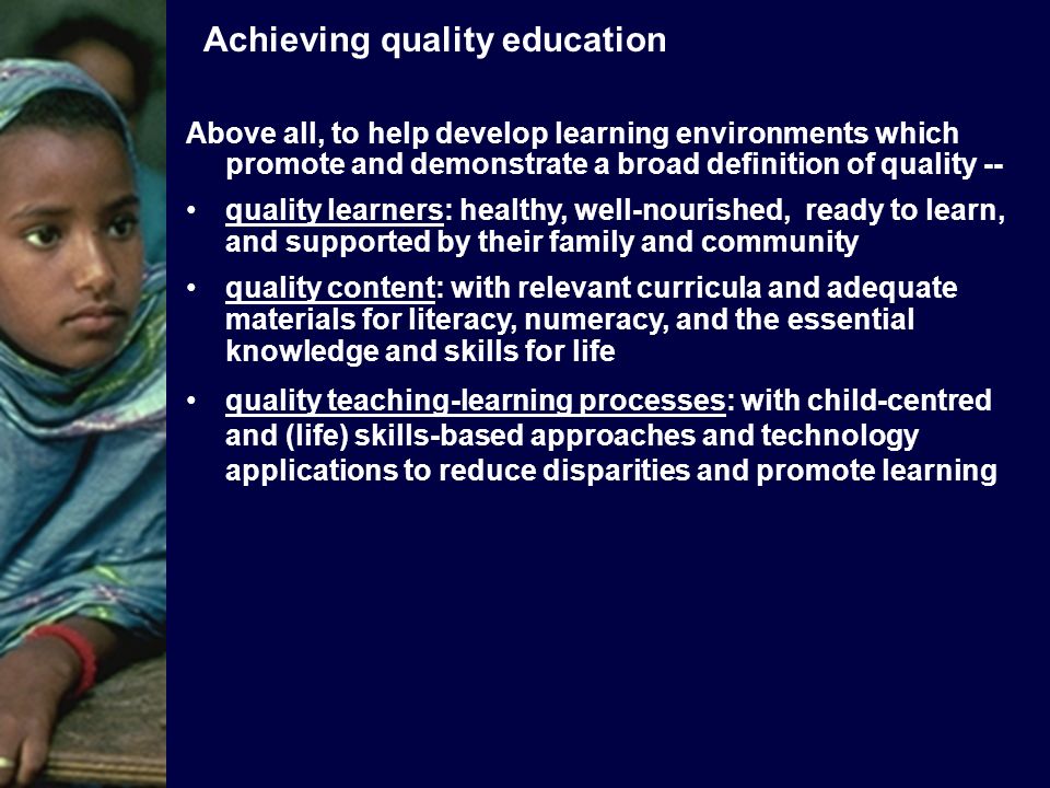 Above all, to help develop learning environments which promote and demonstrate a broad definition of quality -- quality learners: healthy, well-nourished, ready to learn, and supported by their family and community quality content: with relevant curricula and adequate materials for literacy, numeracy, and the essential knowledge and skills for life quality teaching-learning processes: with child-centred and (life) skills-based approaches and technology applications to reduce disparities and promote learning Achieving quality education