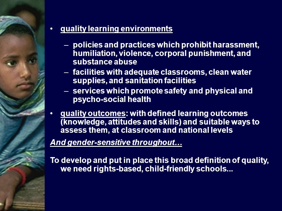 quality learning environments –policies and practices which prohibit harassment, humiliation, violence, corporal punishment, and substance abuse –facilities with adequate classrooms, clean water supplies, and sanitation facilities –services which promote safety and physical and psycho-social health quality outcomes: with defined learning outcomes (knowledge, attitudes and skills) and suitable ways to assess them, at classroom and national levels And gender-sensitive throughout… To develop and put in place this broad definition of quality, we need rights-based, child-friendly schools...
