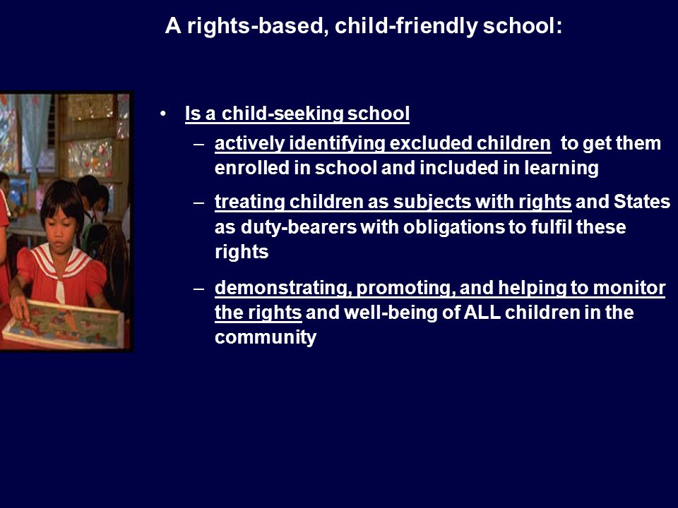 Is a child-seeking school –actively identifying excluded children to get them enrolled in school and included in learning –treating children as subjects with rights and States as duty-bearers with obligations to fulfil these rights –demonstrating, promoting, and helping to monitor the rights and well-being of ALL children in the community A rights-based, child-friendly school: