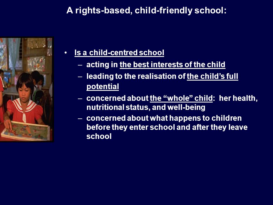 Is a child-centred school –acting in the best interests of the child –leading to the realisation of the childs full potential –concerned about the whole child: her health, nutritional status, and well-being –concerned about what happens to children before they enter school and after they leave school A rights-based, child-friendly school: