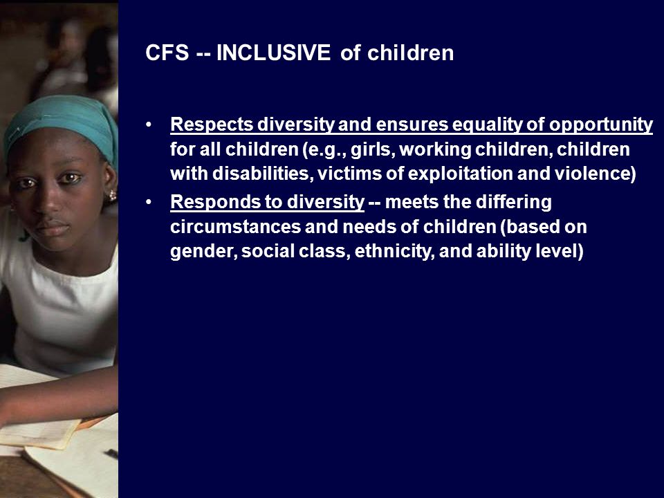 CFS -- INCLUSIVE of children Respects diversity and ensures equality of opportunity for all children (e.g., girls, working children, children with disabilities, victims of exploitation and violence) Responds to diversity -- meets the differing circumstances and needs of children (based on gender, social class, ethnicity, and ability level)