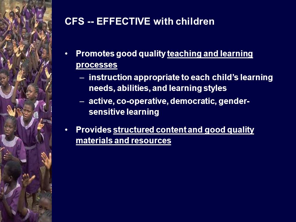 CFS -- EFFECTIVE with children Promotes good quality teaching and learning processes –instruction appropriate to each childs learning needs, abilities, and learning styles –active, co-operative, democratic, gender- sensitive learning Provides structured content and good quality materials and resources