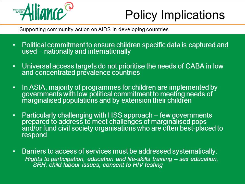 Supporting community action on AIDS in developing countries Policy Implications Political commitment to ensure children specific data is captured and used – nationally and internationally Universal access targets do not prioritise the needs of CABA in low and concentrated prevalence countries In ASIA, majority of programmes for children are implemented by governments with low political commitment to meeting needs of marginalised populations and by extension their children Particularly challenging with HSS approach – few governments prepared to address to meet challenges of marginalised pops and/or fund civil society organisations who are often best-placed to respond Barriers to access of services must be addressed systematically: Rights to participation, education and life-skills training – sex education, SRH, child labour issues, consent to HIV testing