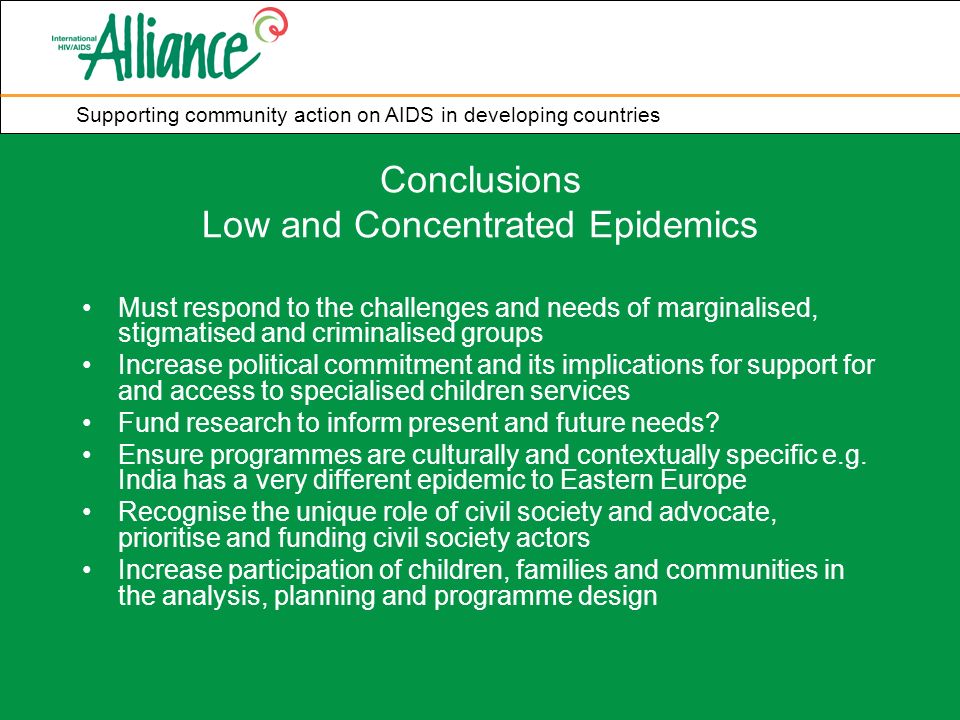 Supporting community action on AIDS in developing countries Conclusions Low and Concentrated Epidemics Must respond to the challenges and needs of marginalised, stigmatised and criminalised groups Increase political commitment and its implications for support for and access to specialised children services Fund research to inform present and future needs.