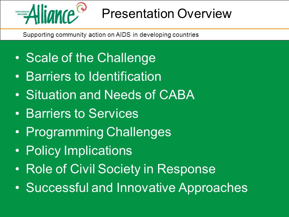 Supporting community action on AIDS in developing countries Presentation Overview Scale of the Challenge Barriers to Identification Situation and Needs of CABA Barriers to Services Programming Challenges Policy Implications Role of Civil Society in Response Successful and Innovative Approaches