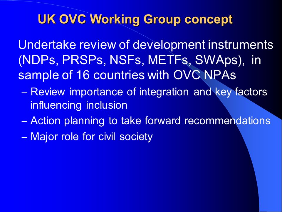 UK OVC Working Group concept Undertake review of development instruments (NDPs, PRSPs, NSFs, METFs, SWAps), in sample of 16 countries with OVC NPAs – Review importance of integration and key factors influencing inclusion – Action planning to take forward recommendations – Major role for civil society