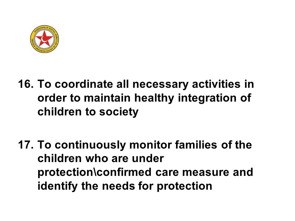 16.To coordinate all necessary activities in order to maintain healthy integration of children to society 17.To continuously monitor families of the children who are under protection\confirmed care measure and identify the needs for protection