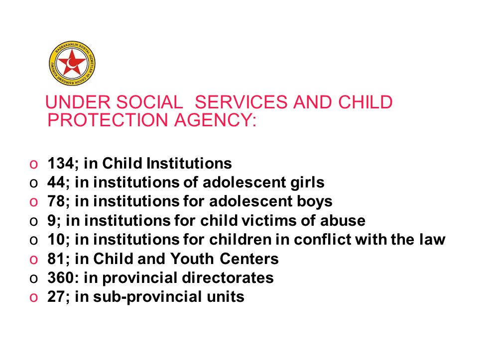UNDER SOCIAL SERVICES AND CHILD PROTECTION AGENCY: o134; in Child Institutions o44; in institutions of adolescent girls o78; in institutions for adolescent boys o9; in institutions for child victims of abuse o10; in institutions for children in conflict with the law o81; in Child and Youth Centers o360: in provincial directorates o27; in sub-provincial units
