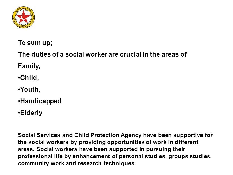 To sum up; The duties of a social worker are crucial in the areas of Family, Child, Youth, Handicapped Elderly Social Services and Child Protection Agency have been supportive for the social workers by providing opportunities of work in different areas.