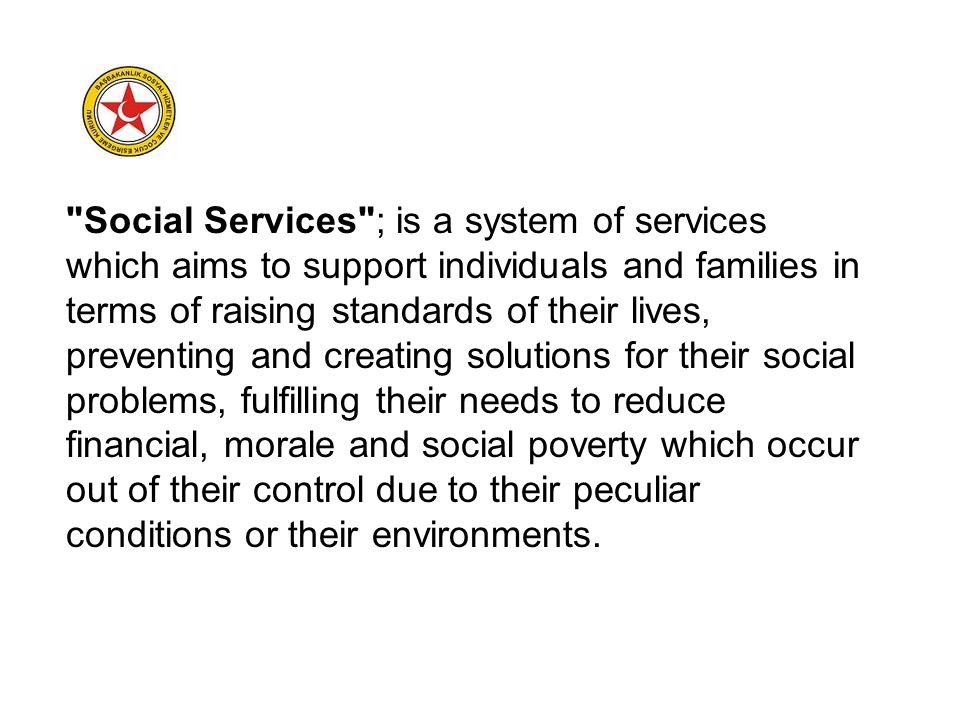 Social Services ; is a system of services which aims to support individuals and families in terms of raising standards of their lives, preventing and creating solutions for their social problems, fulfilling their needs to reduce financial, morale and social poverty which occur out of their control due to their peculiar conditions or their environments.