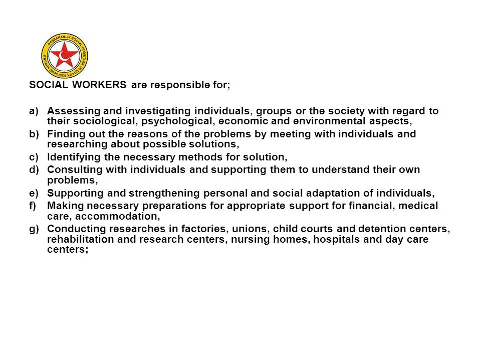SOCIAL WORKERS are responsible for; a)Assessing and investigating individuals, groups or the society with regard to their sociological, psychological, economic and environmental aspects, b)Finding out the reasons of the problems by meeting with individuals and researching about possible solutions, c)Identifying the necessary methods for solution, d)Consulting with individuals and supporting them to understand their own problems, e)Supporting and strengthening personal and social adaptation of individuals, f)Making necessary preparations for appropriate support for financial, medical care, accommodation, g)Conducting researches in factories, unions, child courts and detention centers, rehabilitation and research centers, nursing homes, hospitals and day care centers;