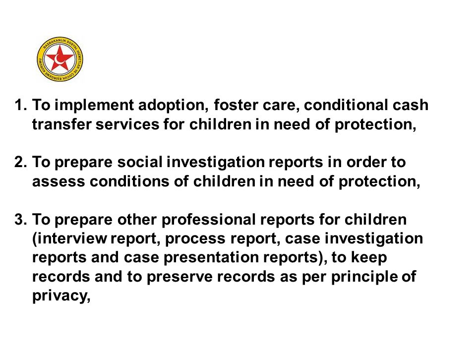 1.To implement adoption, foster care, conditional cash transfer services for children in need of protection, 2.To prepare social investigation reports in order to assess conditions of children in need of protection, 3.To prepare other professional reports for children (interview report, process report, case investigation reports and case presentation reports), to keep records and to preserve records as per principle of privacy,