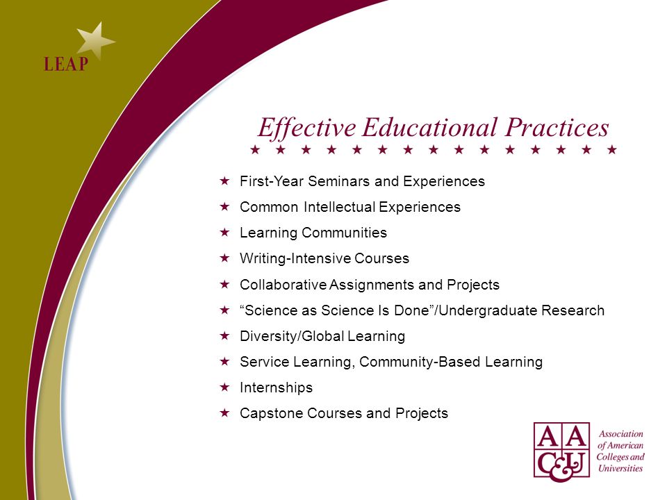 Effective Educational Practices First-Year Seminars and Experiences Common Intellectual Experiences Learning Communities Writing-Intensive Courses Collaborative Assignments and Projects Science as Science Is Done/Undergraduate Research Diversity/Global Learning Service Learning, Community-Based Learning Internships Capstone Courses and Projects