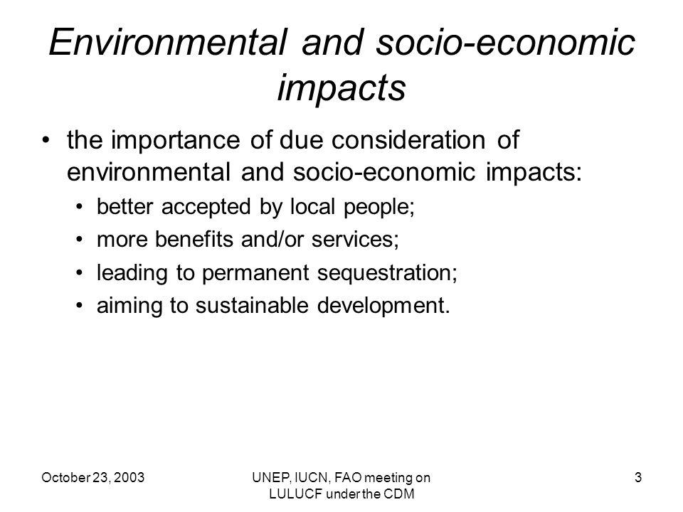 October 23, 2003UNEP, IUCN, FAO meeting on LULUCF under the CDM 3 Environmental and socio-economic impacts the importance of due consideration of environmental and socio-economic impacts: better accepted by local people; more benefits and/or services; leading to permanent sequestration; aiming to sustainable development.