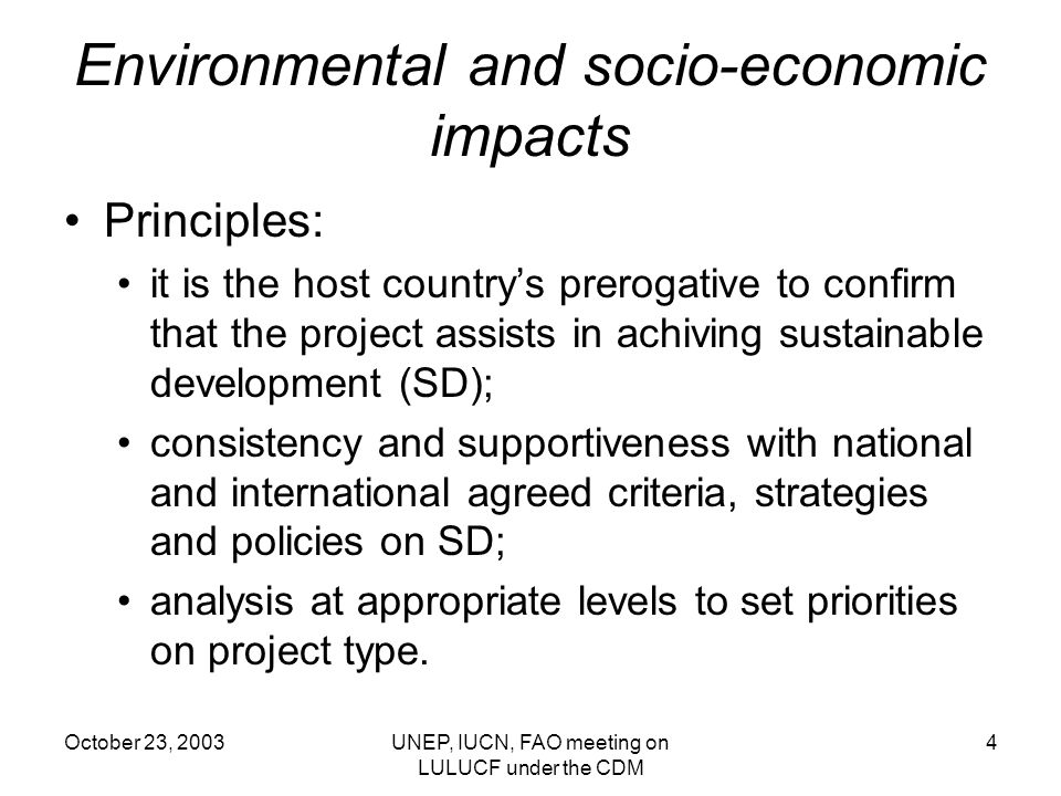 October 23, 2003UNEP, IUCN, FAO meeting on LULUCF under the CDM 4 Environmental and socio-economic impacts Principles: it is the host countrys prerogative to confirm that the project assists in achiving sustainable development (SD); consistency and supportiveness with national and international agreed criteria, strategies and policies on SD; analysis at appropriate levels to set priorities on project type.