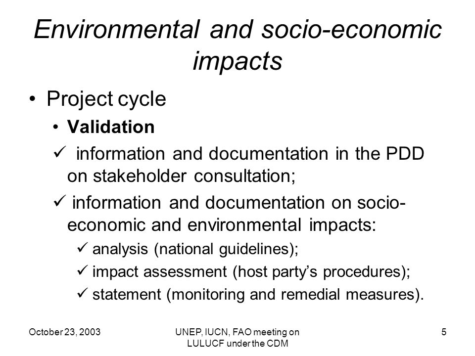 October 23, 2003UNEP, IUCN, FAO meeting on LULUCF under the CDM 5 Environmental and socio-economic impacts Project cycle Validation information and documentation in the PDD on stakeholder consultation; information and documentation on socio- economic and environmental impacts: analysis (national guidelines); impact assessment (host partys procedures); statement (monitoring and remedial measures).