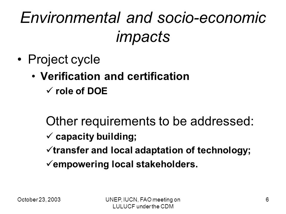 October 23, 2003UNEP, IUCN, FAO meeting on LULUCF under the CDM 6 Environmental and socio-economic impacts Project cycle Verification and certification role of DOE Other requirements to be addressed: capacity building; transfer and local adaptation of technology; empowering local stakeholders.