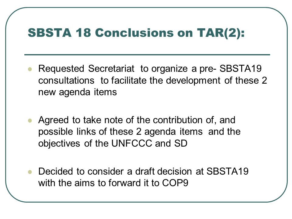 SBSTA 18 Conclusions on TAR(2): Requested Secretariat to organize a pre- SBSTA19 consultations to facilitate the development of these 2 new agenda items Agreed to take note of the contribution of, and possible links of these 2 agenda items and the objectives of the UNFCCC and SD Decided to consider a draft decision at SBSTA19 with the aims to forward it to COP9