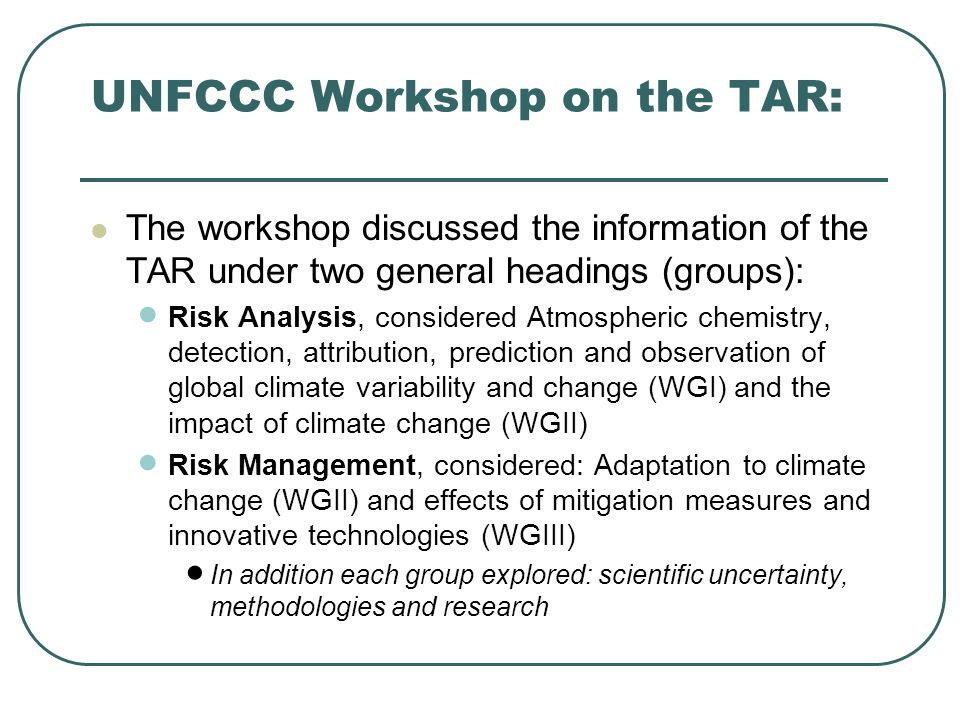 UNFCCC Workshop on the TAR: The workshop discussed the information of the TAR under two general headings (groups): Risk Analysis, considered Atmospheric chemistry, detection, attribution, prediction and observation of global climate variability and change (WGI) and the impact of climate change (WGII) Risk Management, considered: Adaptation to climate change (WGII) and effects of mitigation measures and innovative technologies (WGIII) In addition each group explored: scientific uncertainty, methodologies and research
