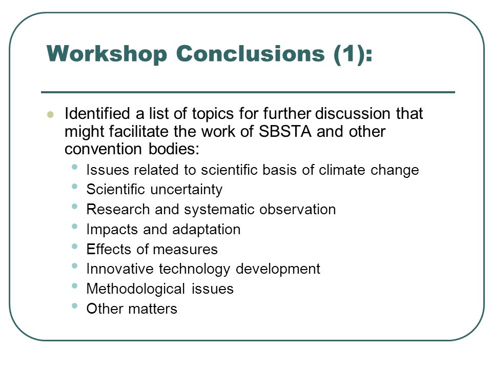 Workshop Conclusions (1): Identified a list of topics for further discussion that might facilitate the work of SBSTA and other convention bodies: Issues related to scientific basis of climate change Scientific uncertainty Research and systematic observation Impacts and adaptation Effects of measures Innovative technology development Methodological issues Other matters