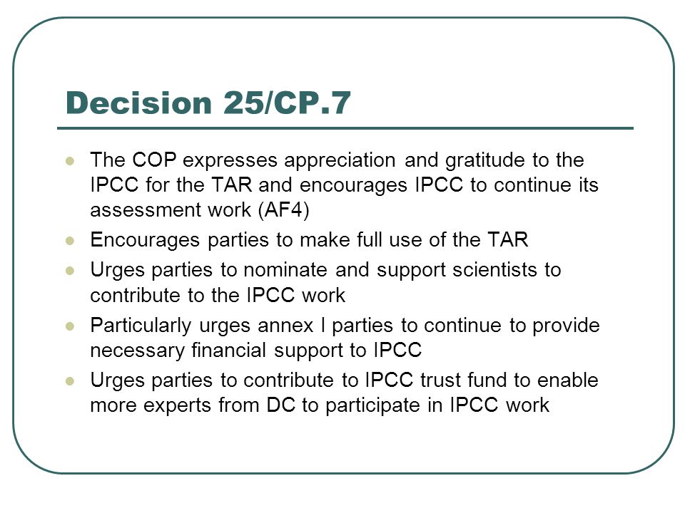 Decision 25/CP.7 The COP expresses appreciation and gratitude to the IPCC for the TAR and encourages IPCC to continue its assessment work (AF4) Encourages parties to make full use of the TAR Urges parties to nominate and support scientists to contribute to the IPCC work Particularly urges annex I parties to continue to provide necessary financial support to IPCC Urges parties to contribute to IPCC trust fund to enable more experts from DC to participate in IPCC work
