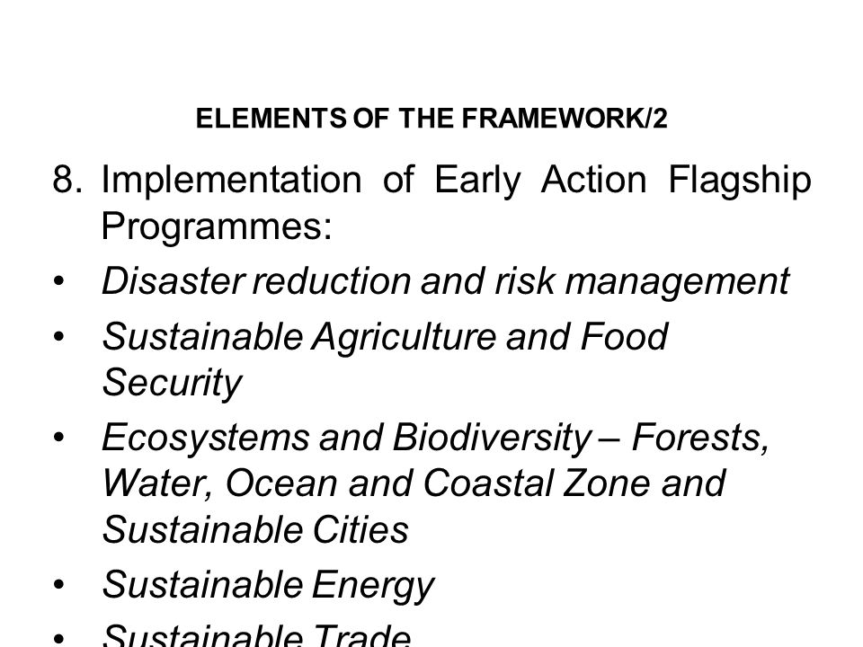 ELEMENTS OF THE FRAMEWORK/2 8.Implementation of Early Action Flagship Programmes: Disaster reduction and risk management Sustainable Agriculture and Food Security Ecosystems and Biodiversity – Forests, Water, Ocean and Coastal Zone and Sustainable Cities Sustainable Energy Sustainable Trade