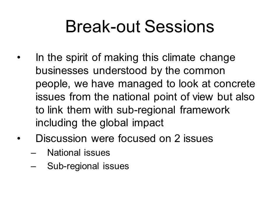 Break-out Sessions In the spirit of making this climate change businesses understood by the common people, we have managed to look at concrete issues from the national point of view but also to link them with sub-regional framework including the global impact Discussion were focused on 2 issues –National issues –Sub-regional issues