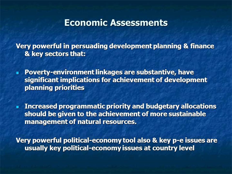 Economic Assessments Very powerful in persuading development planning & finance & key sectors that: Poverty-environment linkages are substantive, have significant implications for achievement of development planning priorities Poverty-environment linkages are substantive, have significant implications for achievement of development planning priorities Increased programmatic priority and budgetary allocations should be given to the achievement of more sustainable management of natural resources.