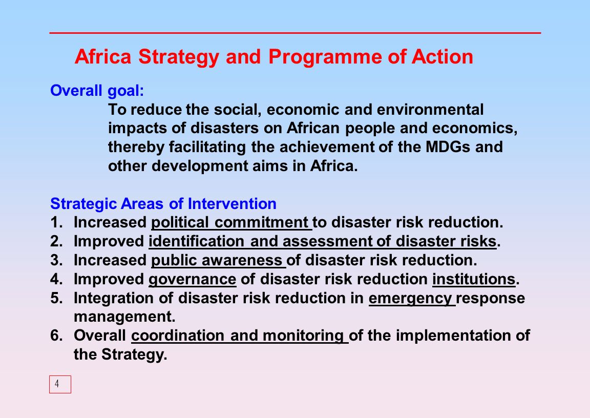 4 Africa Strategy and Programme of Action Overall goal: To reduce the social, economic and environmental impacts of disasters on African people and economics, thereby facilitating the achievement of the MDGs and other development aims in Africa.