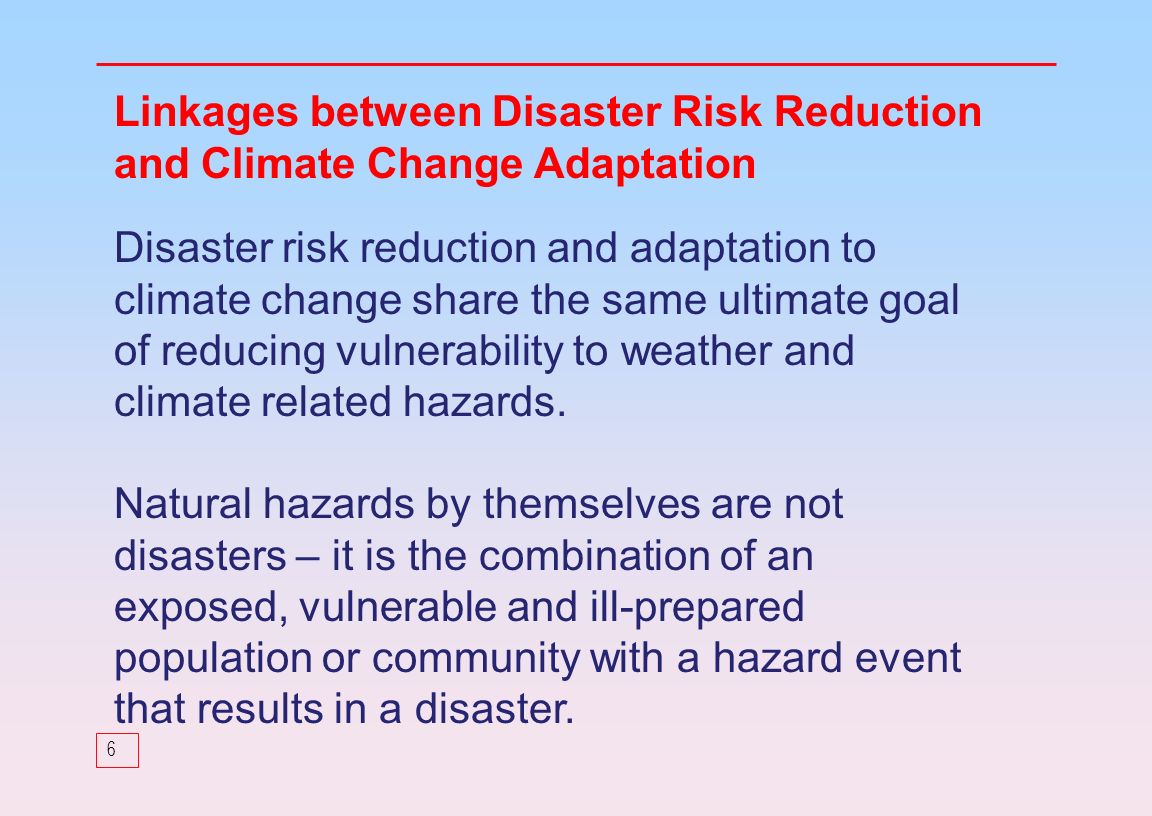 6 Linkages between Disaster Risk Reduction and Climate Change Adaptation Disaster risk reduction and adaptation to climate change share the same ultimate goal of reducing vulnerability to weather and climate related hazards.