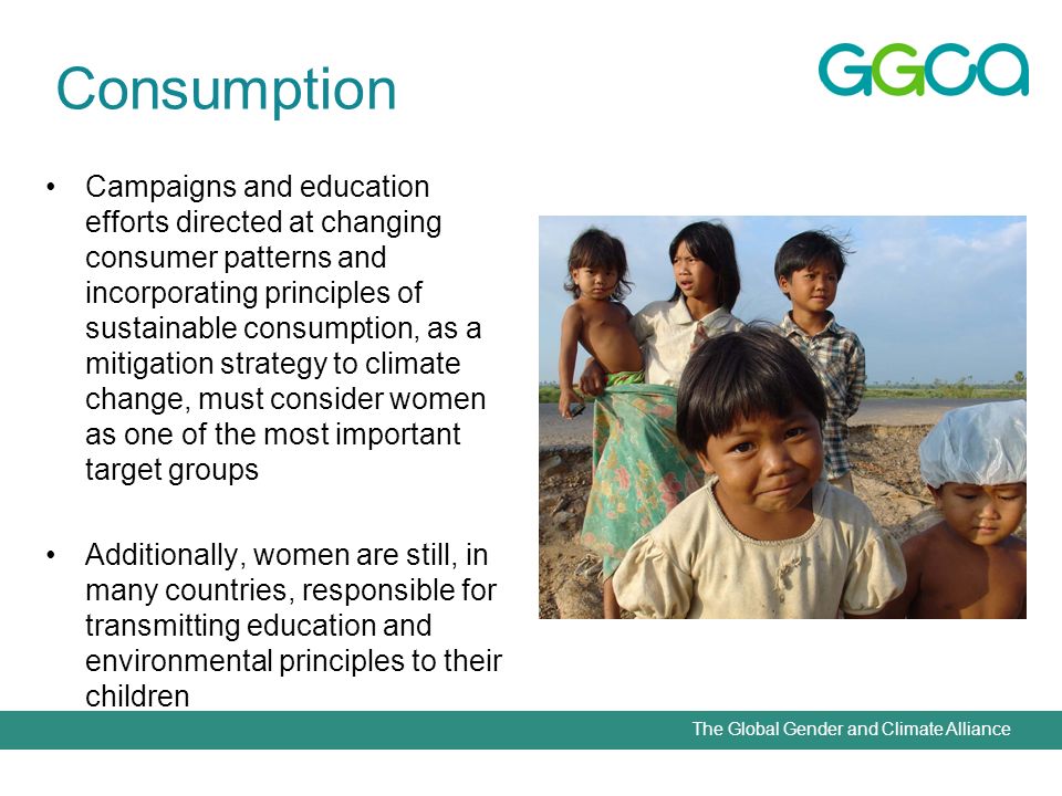 The Global Gender and Climate Alliance Campaigns and education efforts directed at changing consumer patterns and incorporating principles of sustainable consumption, as a mitigation strategy to climate change, must consider women as one of the most important target groups Additionally, women are still, in many countries, responsible for transmitting education and environmental principles to their children Consumption