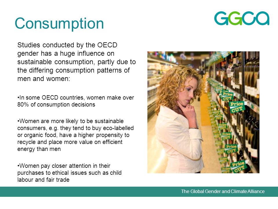 The Global Gender and Climate Alliance Studies conducted by the OECD gender has a huge influence on sustainable consumption, partly due to the differing consumption patterns of men and women: In some OECD countries, women make over 80% of consumption decisions Women are more likely to be sustainable consumers, e.g.