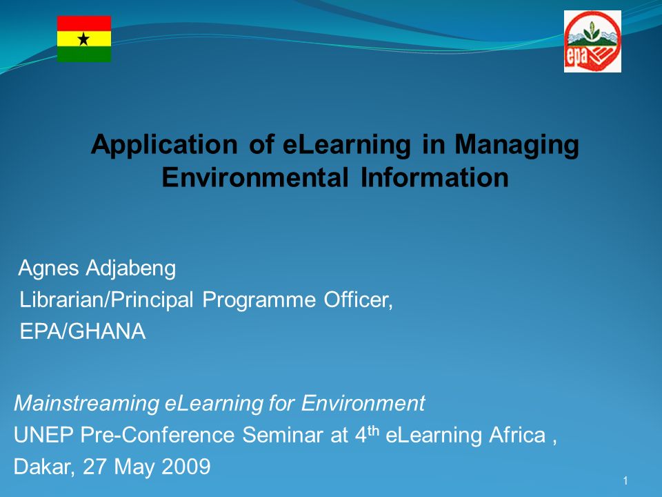 Agnes Adjabeng Librarian/Principal Programme Officer, EPA/GHANA Mainstreaming eLearning for Environment UNEP Pre-Conference Seminar at 4 th eLearning Africa, Dakar, 27 May Application of eLearning in Managing Environmental Information