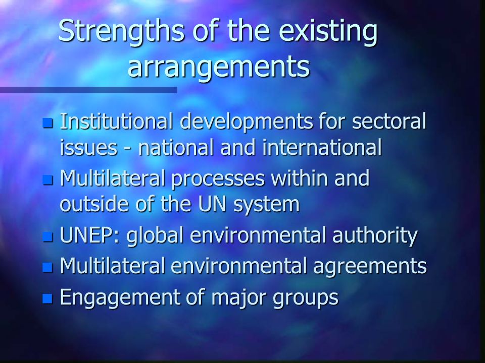Strengths of the existing arrangements n Institutional developments for sectoral issues - national and international n Multilateral processes within and outside of the UN system n UNEP: global environmental authority n Multilateral environmental agreements n Engagement of major groups